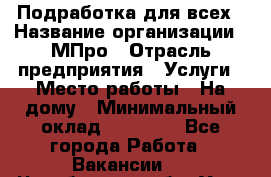 Подработка для всех › Название организации ­ МПро › Отрасль предприятия ­ Услуги › Место работы ­ На дому › Минимальный оклад ­ 15 000 - Все города Работа » Вакансии   . Челябинская обл.,Усть-Катав г.